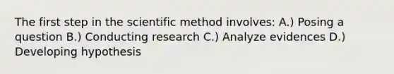 The first step in the scientific method involves: A.) Posing a question B.) Conducting research C.) Analyze evidences D.) Developing hypothesis