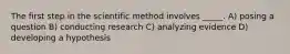 The first step in the scientific method involves _____. A) posing a question B) conducting research C) analyzing evidence D) developing a hypothesis