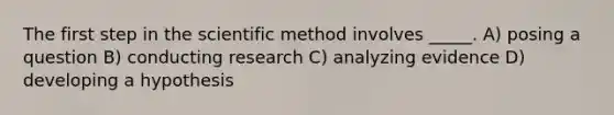 The first step in the scientific method involves _____. A) posing a question B) conducting research C) analyzing evidence D) developing a hypothesis