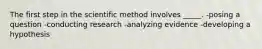 The first step in the scientific method involves _____. -posing a question -conducting research -analyzing evidence -developing a hypothesis