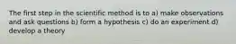 The first step in the scientific method is to a) make observations and ask questions b) form a hypothesis c) do an experiment d) develop a theory