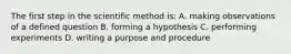 The first step in the scientific method is: A. making observations of a defined question B. forming a hypothesis C. performing experiments D. writing a purpose and procedure