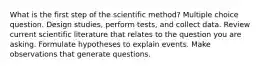 What is the first step of the scientific method? Multiple choice question. Design studies, perform tests, and collect data. Review current scientific literature that relates to the question you are asking. Formulate hypotheses to explain events. Make observations that generate questions.