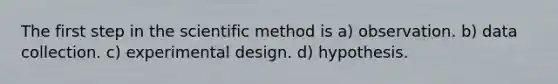 The first step in the scientific method is a) observation. b) data collection. c) experimental design. d) hypothesis.