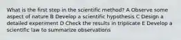 What is the first step in the scientific method? A Observe some aspect of nature B Develop a scientific hypothesis C Design a detailed experiment D Check the results in triplicate E Develop a scientific law to summarize observations