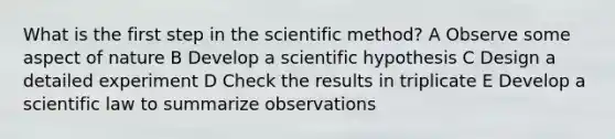 What is the first step in the scientific method? A Observe some aspect of nature B Develop a scientific hypothesis C Design a detailed experiment D Check the results in triplicate E Develop a scientific law to summarize observations