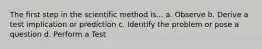 The first step in the scientific method is... a. Observe b. Derive a test implication or prediction c. Identify the problem or pose a question d. Perform a Test