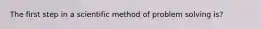 The first step in a scientific method of problem solving is?