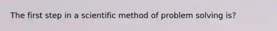 The first step in a scientific method of problem solving is?