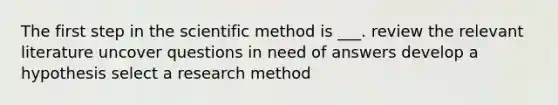 The first step in the scientific method is ___. review the relevant literature uncover questions in need of answers develop a hypothesis select a research method