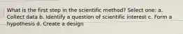 What is the first step in the scientific method? Select one: a. Collect data b. Identify a question of scientific interest c. Form a hypothesis d. Create a design