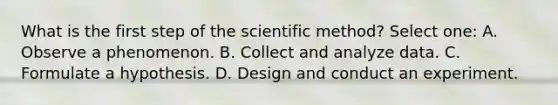 What is the first step of the scientific method? Select one: A. Observe a phenomenon. B. Collect and analyze data. C. Formulate a hypothesis. D. Design and conduct an experiment.