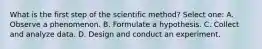 What is the first step of the scientific method? Select one: A. Observe a phenomenon. B. Formulate a hypothesis. C. Collect and analyze data. D. Design and conduct an experiment.