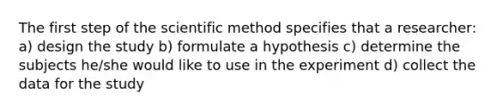 The first step of the scientific method specifies that a researcher: a) design the study b) formulate a hypothesis c) determine the subjects he/she would like to use in the experiment d) collect the data for the study