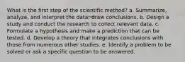 What is the first step of the scientific method? a. Summarize, analyze, and interpret the data; draw conclusions. b. Design a study and conduct the research to collect relevant data. c. Formulate a hypothesis and make a prediction that can be tested. d. Develop a theory that integrates conclusions with those from numerous other studies. e. Identify a problem to be solved or ask a specific question to be answered.