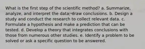 What is the first step of the scientific method? a. Summarize, analyze, and interpret the data; draw conclusions. b. Design a study and conduct the research to collect relevant data. c. Formulate a hypothesis and make a prediction that can be tested. d. Develop a theory that integrates conclusions with those from numerous other studies. e. Identify a problem to be solved or ask a specific question to be answered.