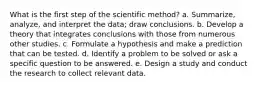 What is the first step of the scientific method? a. Summarize, analyze, and interpret the data; draw conclusions. b. Develop a theory that integrates conclusions with those from numerous other studies. c. Formulate a hypothesis and make a prediction that can be tested. d. Identify a problem to be solved or ask a specific question to be answered. e. Design a study and conduct the research to collect relevant data.