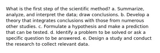 What is the first step of the scientific method? a. Summarize, analyze, and interpret the data; draw conclusions. b. Develop a theory that integrates conclusions with those from numerous other studies. c. Formulate a hypothesis and make a prediction that can be tested. d. Identify a problem to be solved or ask a specific question to be answered. e. Design a study and conduct the research to collect relevant data.