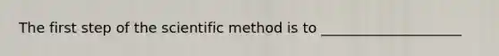 The first step of the scientific method is to ____________________