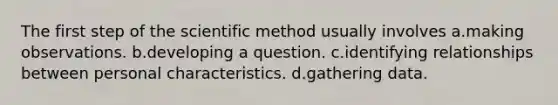 The first step of the scientific method usually involves a.making observations. b.developing a question. c.identifying relationships between personal characteristics. d.gathering data.