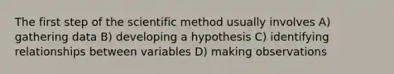 The first step of the scientific method usually involves A) gathering data B) developing a hypothesis C) identifying relationships between variables D) making observations