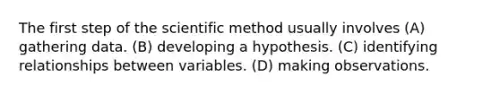 The first step of the scientific method usually involves (A) gathering data. (B) developing a hypothesis. (C) identifying relationships between variables. (D) making observations.