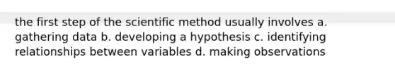 the first step of the scientific method usually involves a. gathering data b. developing a hypothesis c. identifying relationships between variables d. making observations