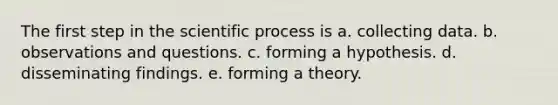 The first step in the scientific process is a. collecting data. b. observations and questions. c. forming a hypothesis. d. disseminating findings. e. forming a theory.