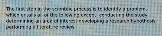 The first step in the scientific process is to identify a problem, which entails all of the following except: conducting the study determining an area of interest developing a research hypothesis performing a literature review