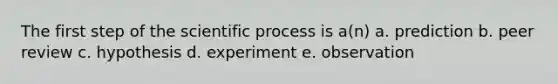 The first step of the scientific process is a(n) a. prediction b. peer review c. hypothesis d. experiment e. observation