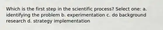 Which is the first step in the scientific process? Select one: a. identifying the problem b. experimentation c. do background research d. strategy implementation