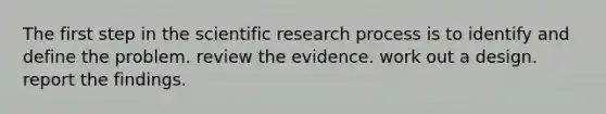 The first step in the scientific research process is to identify and define the problem. review the evidence. work out a design. report the findings.