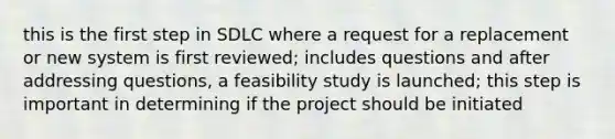 this is the first step in SDLC where a request for a replacement or new system is first reviewed; includes questions and after addressing questions, a feasibility study is launched; this step is important in determining if the project should be initiated