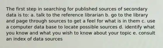 The first step in searching for published sources of secondary data is to: a. talk to the reference librarian b. go to the library and page through sources to get a feel for what is in them c. use a computer data base to locate possible sources d. identify what you know and what you wish to know about your topic e. consult an index of data sources