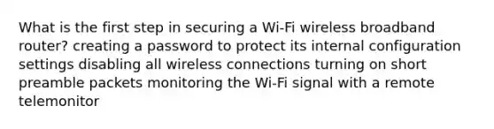 What is the first step in securing a Wi-Fi wireless broadband router? creating a password to protect its internal configuration settings disabling all wireless connections turning on short preamble packets monitoring the Wi-Fi signal with a remote telemonitor