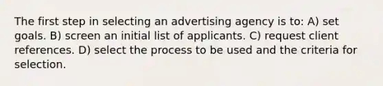 The first step in selecting an advertising agency is to: A) set goals. B) screen an initial list of applicants. C) request client references. D) select the process to be used and the criteria for selection.