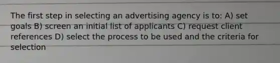 The first step in selecting an advertising agency is to: A) set goals B) screen an initial list of applicants C) request client references D) select the process to be used and the criteria for selection