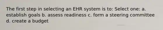 The first step in selecting an EHR system is to: Select one: a. establish goals b. assess readiness c. form a steering committee d. create a budget