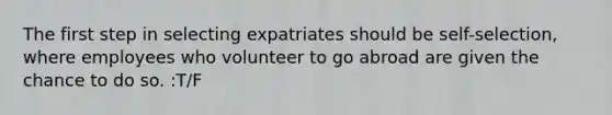 The first step in selecting expatriates should be self-selection, where employees who volunteer to go abroad are given the chance to do so. :T/F