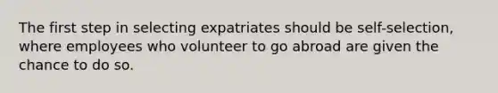 The first step in selecting expatriates should be self-selection, where employees who volunteer to go abroad are given the chance to do so.