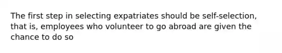 The first step in selecting expatriates should be self-selection, that is, employees who volunteer to go abroad are given the chance to do so