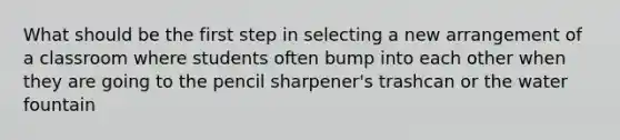 What should be the first step in selecting a new arrangement of a classroom where students often bump into each other when they are going to the pencil sharpener's trashcan or the water fountain