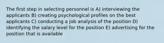 The first step in selecting personnel is A) interviewing the applicants B) creating psychological profiles on the best applicants C) conducting a job analysis of the position D) identifying the salary level for the position E) advertising for the position that is available