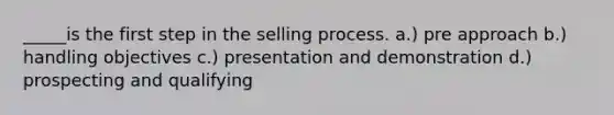 _____is the first step in the selling process. a.) pre approach b.) handling objectives c.) presentation and demonstration d.) prospecting and qualifying