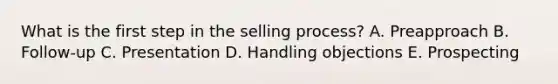 What is the first step in the selling​ process? A. Preapproach B. ​Follow-up C. Presentation D. Handling objections E. Prospecting