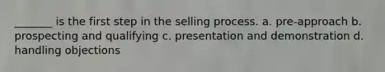 _______ is the first step in the selling process. a. pre-approach b. prospecting and qualifying c. presentation and demonstration d. handling objections