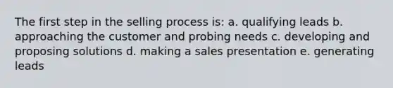 The first step in the selling process is: a. qualifying leads b. approaching the customer and probing needs c. developing and proposing solutions d. making a sales presentation e. generating leads