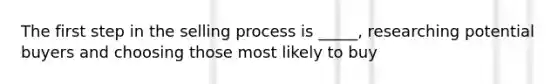 The first step in the selling process is _____, researching potential buyers and choosing those most likely to buy