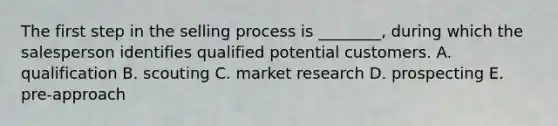 The first step in the selling process is​ ________, during which the salesperson identifies qualified potential customers. A. qualification B. scouting C. market research D. prospecting E. ​pre-approach