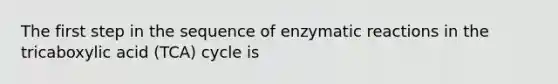 The first step in the sequence of enzymatic reactions in the tricaboxylic acid (TCA) cycle is